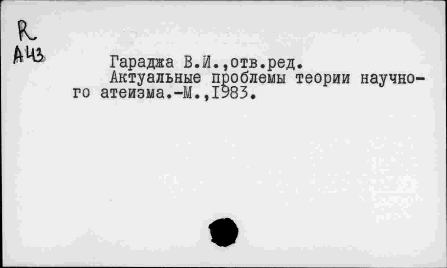 ﻿Гараджа В.И.,отв.ред.
Актуальные проблемы теории научно го атеизма.-М.,1983.